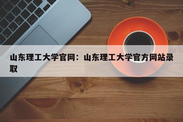 山东理工大学官网:山东理工大学官方网站录取