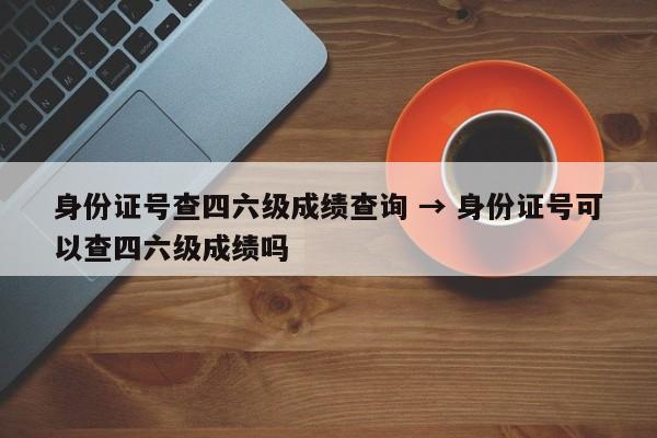 身份证号查四六级成绩查询 → 身份证号可以查四六级成绩吗