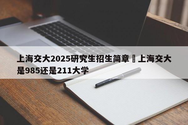 上海交大2025研究生招生简章›上海交大是985还是211大学