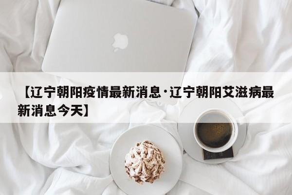 【辽宁朝阳疫情最新消息·辽宁朝阳艾滋病最新消息今天】