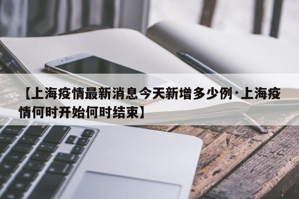 【上海疫情最新消息今天新增多少例·上海疫情何时开始何时结束】