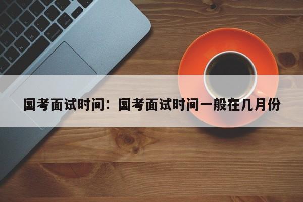 国考面试时间:国考面试时间一般在几月份