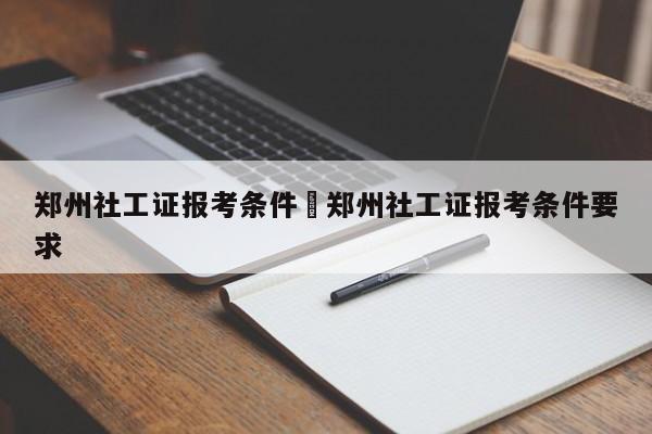 郑州社工证报考条件›郑州社工证报考条件要求