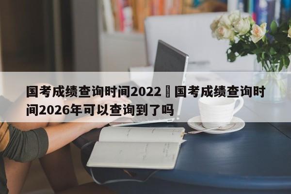 国考成绩查询时间2022›国考成绩查询时间2026年可以查询到了吗