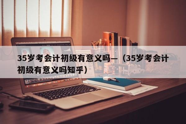 35岁考会计初级有意义吗—(35岁考会计初级有意义吗知乎)