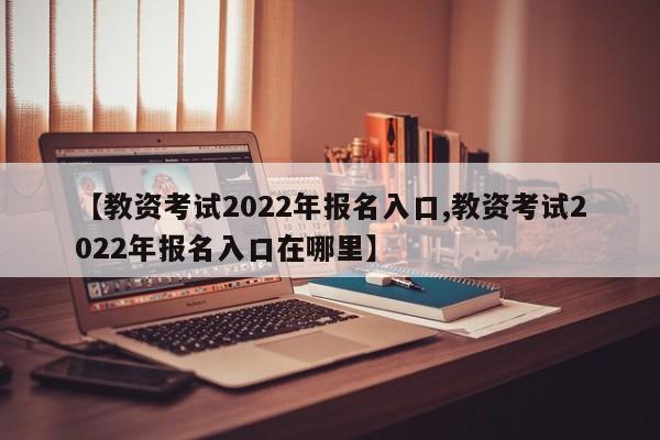 【教资考试2022年报名入口,教资考试2022年报名入口在哪里】