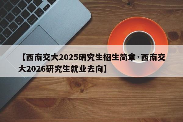 【西南交大2025研究生招生简章·西南交大2026研究生就业去向】