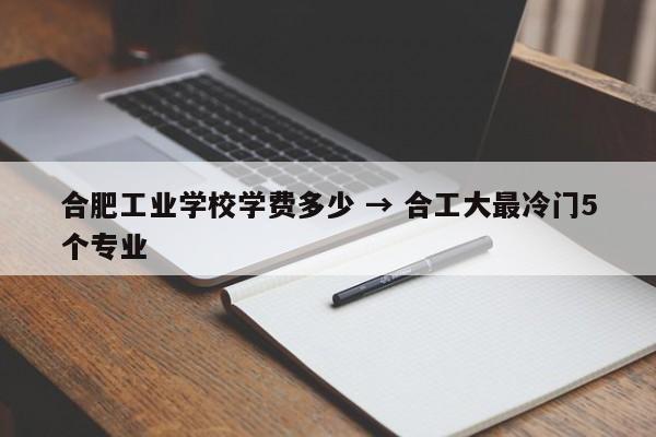 合肥工业学校学费多少 → 合工大最冷门5个专业