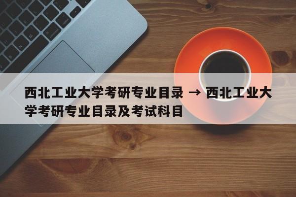 西北工业大学考研专业目录 → 西北工业大学考研专业目录及考试科目