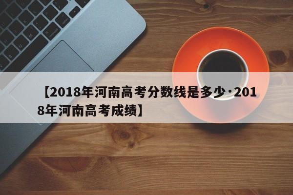 【2018年河南高考分数线是多少·2018年河南高考成绩】