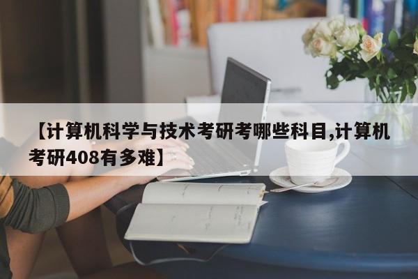 【计算机科学与技术考研考哪些科目,计算机考研408有多难】
