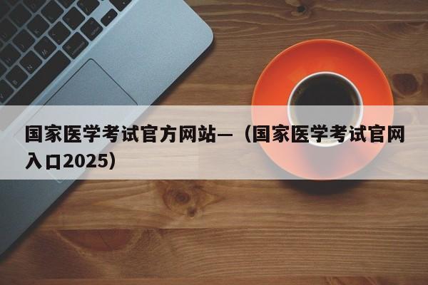 国家医学考试官方网站—(国家医学考试官网入口2025)