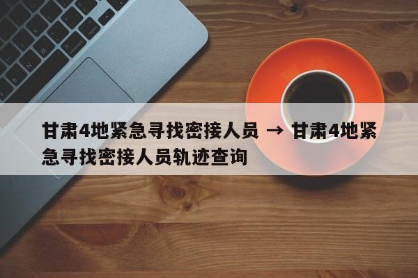 甘肃4地紧急寻找密接人员 → 甘肃4地紧急寻找密接人员轨迹查询