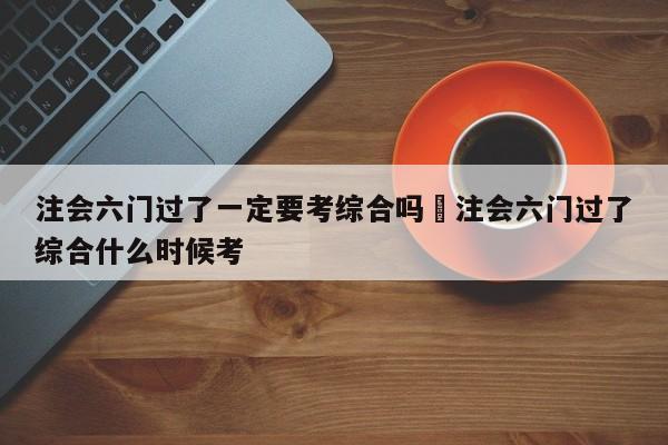注会六门过了一定要考综合吗›注会六门过了综合什么时候考