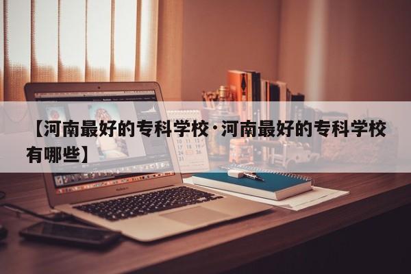【河南最好的专科学校·河南最好的专科学校有哪些】