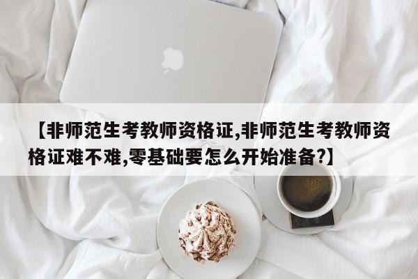 【非师范生考教师资格证,非师范生考教师资格证难不难,零基础要怎么开始准备?】