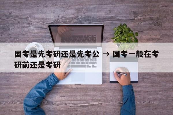 国考是先考研还是先考公 → 国考一般在考研前还是考研