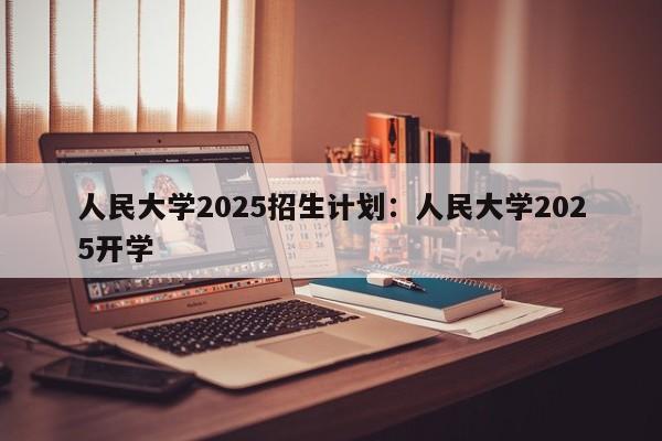 人民大学2025招生计划:人民大学2025开学