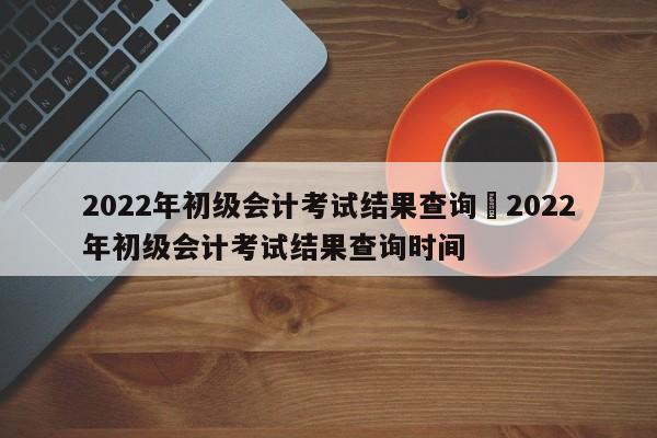 2022年初级会计考试结果查询›2022年初级会计考试结果查询时间