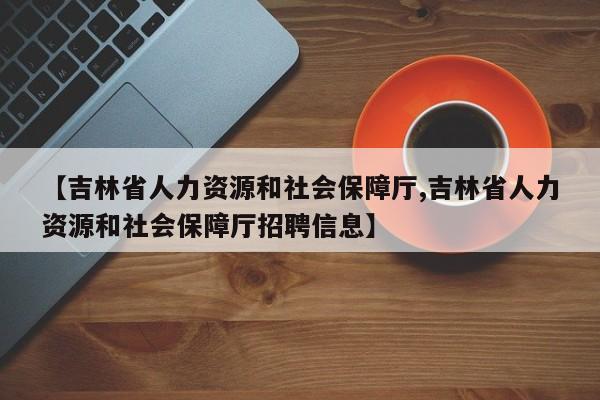 【吉林省人力资源和社会保障厅,吉林省人力资源和社会保障厅招聘信息】