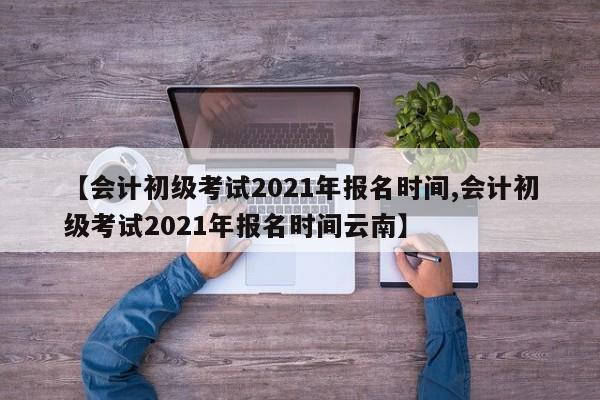 【会计初级考试2021年报名时间,会计初级考试2021年报名时间云南】