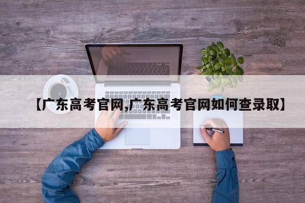【广东高考官网,广东高考官网如何查录取】