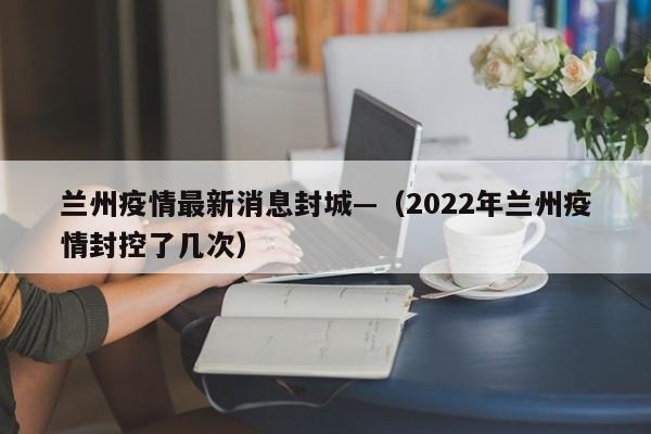 兰州疫情最新消息封城—(2022年兰州疫情封控了几次)