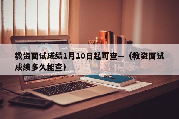 教资面试成绩1月10日起可查—(教资面试成绩多久能查)