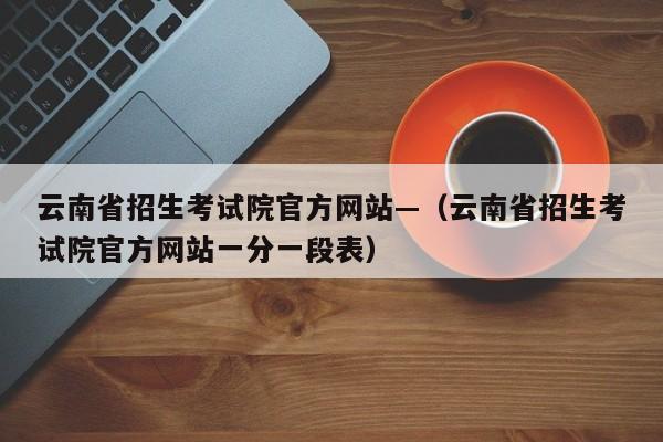 云南省招生考试院官方网站—(云南省招生考试院官方网站一分一段表)