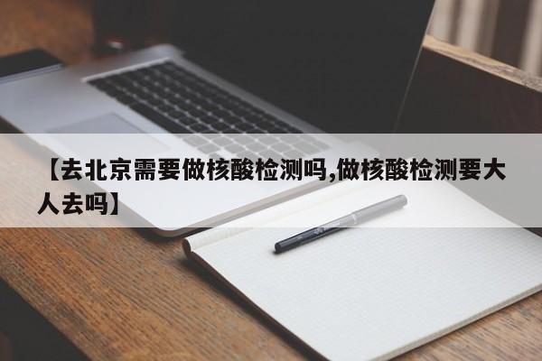 【去北京需要做核酸检测吗,做核酸检测要大人去吗】