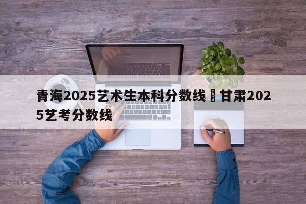 青海2025艺术生本科分数线›甘肃2025艺考分数线