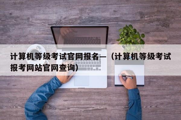 计算机等级考试官网报名—(计算机等级考试报考网站官网查询)
