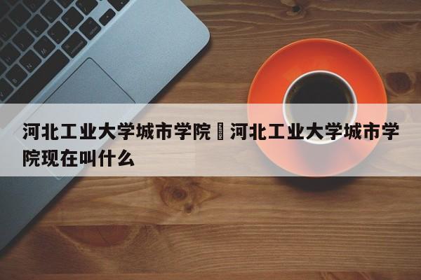 河北工业大学城市学院›河北工业大学城市学院现在叫什么