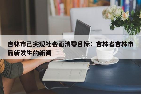 吉林市已实现社会面清零目标:吉林省吉林市最新发生的新闻