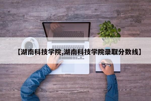 【湖南科技学院,湖南科技学院录取分数线】