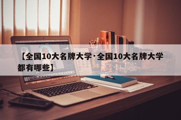 【全国10大名牌大学·全国10大名牌大学都有哪些】
