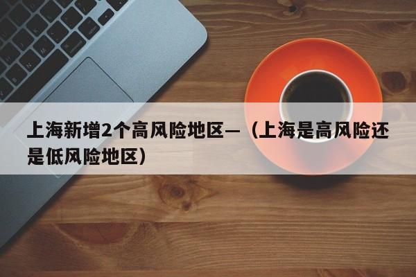 上海新增2个高风险地区—(上海是高风险还是低风险地区)