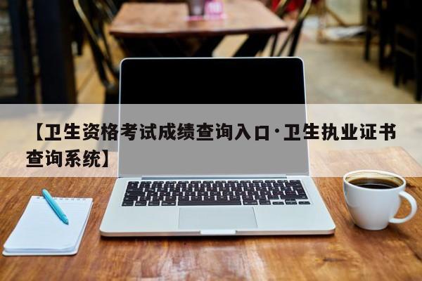 【卫生资格考试成绩查询入口·卫生执业证书查询系统】
