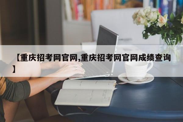 【重庆招考网官网,重庆招考网官网成绩查询】