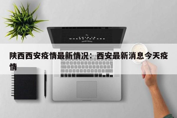 陕西西安疫情最新情况:西安最新消息今天疫情