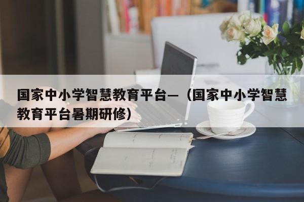 国家中小学智慧教育平台—(国家中小学智慧教育平台暑期研修)