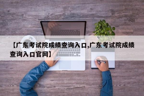 【广东考试院成绩查询入口,广东考试院成绩查询入口官网】