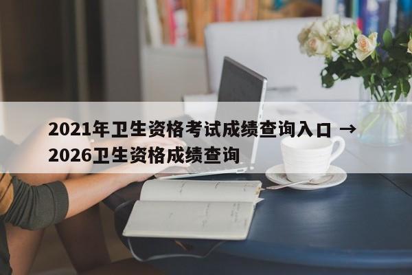 2021年卫生资格考试成绩查询入口 → 2026卫生资格成绩查询