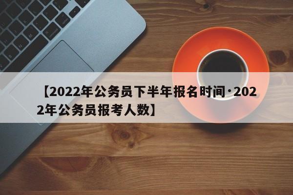 【2022年公务员下半年报名时间·2022年公务员报考人数】