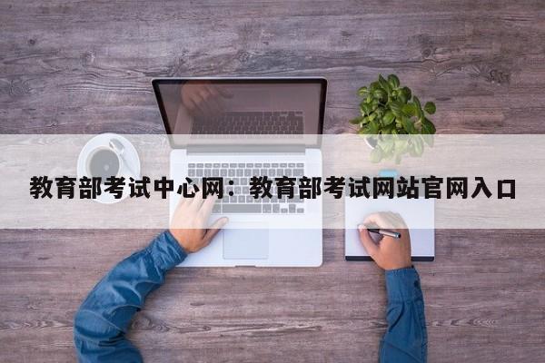 教育部考试中心网:教育部考试网站官网入口