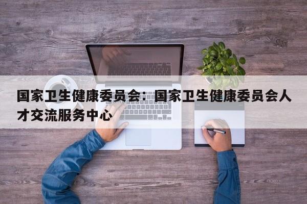 国家卫生健康委员会:国家卫生健康委员会人才交流服务中心