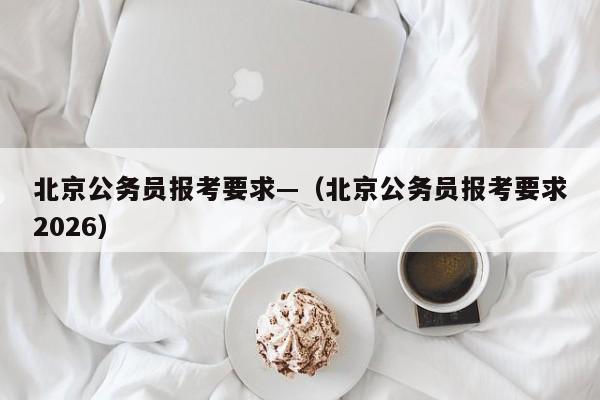 北京公务员报考要求—(北京公务员报考要求2026)