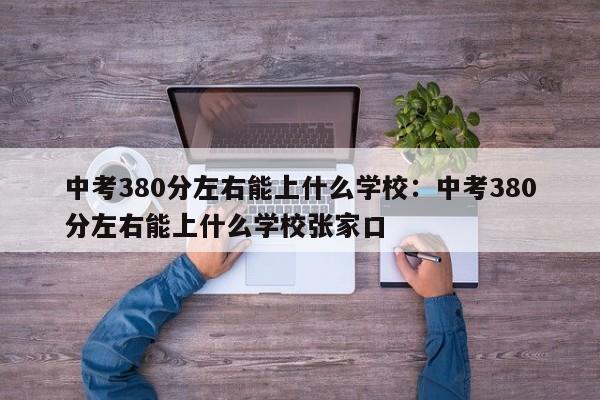 中考380分左右能上什么学校:中考380分左右能上什么学校张家口