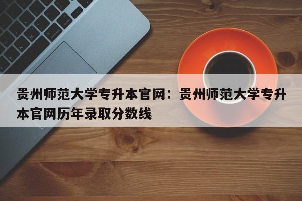 贵州师范大学专升本官网:贵州师范大学专升本官网历年录取分数线