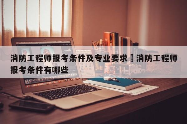 消防工程师报考条件及专业要求›消防工程师报考条件有哪些